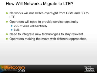 How Will Networks Migrate to LTE?
Networks will not switch overnight from GSM and 3G to
LTE.
Operators will need to provide service continuity
VCC = Voice Call Continuity
SMS
Need to integrate new technologies to stay relevant
Operators making the move with different approaches.
 
