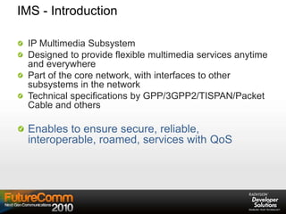 IMS - Introduction
IP Multimedia Subsystem
Designed to provide flexible multimedia services anytime
and everywhere
Part of the core network, with interfaces to other
subsystems in the network
Technical specifications by GPP/3GPP2/TISPAN/Packet
Cable and others
Enables to ensure secure, reliable,
interoperable, roamed, services with QoS
 