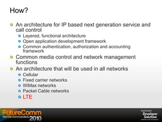 How?
An architecture for IP based next generation service and
call control
Layered, functional architecture
Open application development framework
Common authentication, authorization and accounting
framework
Common media control and network management
functions
An architecture that will be used in all networks
Cellular
Fixed carrier networks
WiMax networks
Packet Cable networks
LTE
 