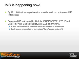 IMS is happening now!
By 2011 80% of surveyed service providers will run voice over IMS
(Infonetics).
Common IMS – Adopted by Cellular (3GPP/3GPP2), LTE, Fixed
Line (TISPAN), Cable (PacketCable 2.0), and WiMAX
A wide basic set of IMS standards which are identical to all networks.
Each access network has its own unique "flavor" added on top of it.
 