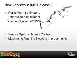 New Services in IMS Release 9
Public Warning System,
Earthquake and Tsunami
Warning System (ETWS)
Service Specific Access Control
Machine to Machine Network Improvements
 