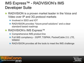 IMS Express™ - RADVISION’s IMS
Developer Suite
RADVISION is a proven market leader in the Voice and
Video over IP and 3G protocol markets
Involved in SDO and IOT
RADVISION provides “future-proof solutions” and a clear
standard based roadmap
RADVISION’s IMS Express™
Comprehensive IMS product line
Full IMS compliancy - 3GPP, TISPAN, PacketCable 2.0, LTE,
WiMAX
RADVISION provides all the tools to meet the IMS challenge
 