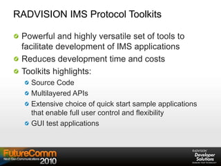 RADVISION IMS Protocol Toolkits
Powerful and highly versatile set of tools to
facilitate development of IMS applications
Reduces development time and costs
Toolkits highlights:
Source Code
Multilayered APIs
Extensive choice of quick start sample applications
that enable full user control and flexibility
GUI test applications
 