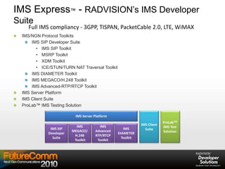 IMS Express™ - RADVISION’s IMS Developer
Suite
IMS/NGN Protocol Toolkits
IMS SIP Developer Suite
• IMS SIP Toolkit
• MSRP Toolkit
• XDM Toolkit
• ICE/STUN/TURN NAT Traversal Toolkit
IMS DIAMETER Toolkit
IMS MEGACO/H.248 Toolkit
IMS Advanced-RTP/RTCP Toolkit
IMS Server Platform
IMS Client Suite
ProLab™ IMS Testing Solution
IMS
MEGACO/
H.248
Toolkit
IMS SIP
Developer
Suite
IMS
DIAMETER
Toolkit
IMS Server Platform
ProLabTM
IMS Test
Solution
IMS
Advanced
RTP/RTCP
Toolkit
IMS Client
Suite
Full IMS compliancy - 3GPP, TISPAN, PacketCable 2.0, LTE, WiMAX
 