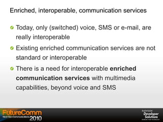Enriched, interoperable, communication services
Today, only (switched) voice, SMS or e-mail, are
really interoperable
Existing enriched communication services are not
standard or interoperable
There is a need for interoperable enriched
communication services with multimedia
capabilities, beyond voice and SMS
 