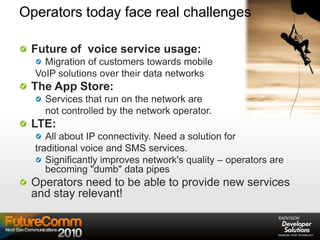 Operators today face real challenges
Future of voice service usage:
Migration of customers towards mobile
VoIP solutions over their data networks
The App Store:
Services that run on the network are
not controlled by the network operator.
LTE:
All about IP connectivity. Need a solution for
traditional voice and SMS services.
Significantly improves network's quality – operators are
becoming "dumb" data pipes
Operators need to be able to provide new services
and stay relevant!
 