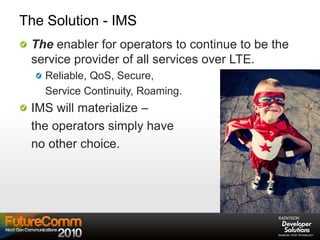 The Solution - IMS
The enabler for operators to continue to be the
service provider of all services over LTE.
Reliable, QoS, Secure,
Service Continuity, Roaming.
IMS will materialize –
the operators simply have
no other choice.
 