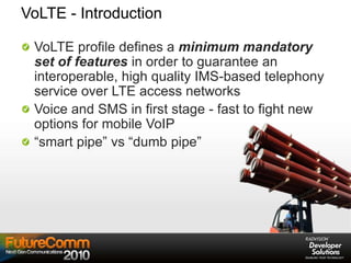 VoLTE - Introduction
VoLTE profile defines a minimum mandatory
set of features in order to guarantee an
interoperable, high quality IMS-based telephony
service over LTE access networks
Voice and SMS in first stage - fast to fight new
options for mobile VoIP
“smart pipe” vs “dumb pipe”
 
