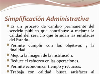 Simplificación Administrativa
Es un proceso de cambio permanente del
 servicio público que contribuye a mejorar la
 calidad del servicio que brindan las entidades
 del Estado.
Permite cumplir con los objetivos y la
 finalidad.
Mejora la imagen de la institución.
Reduce el esfuerzo en las operaciones.
Permite economizar tiempo y recursos.
Trabaja con calidad; busca satisfacer al
 