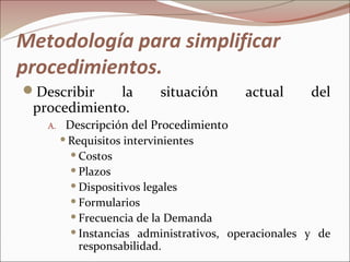 Metodología para simplificar
procedimientos.
Describir   la           situación       actual      del
 procedimiento.
   A.    Descripción del Procedimiento
         Requisitos intervinientes

           Costos

           Plazos

           Dispositivos legales

           Formularios

           Frecuencia de la Demanda

           Instancias administrativos, operacionales y de
            responsabilidad.
 