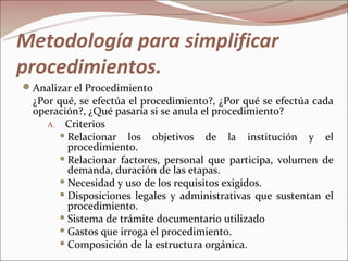 Metodología para simplificar
procedimientos.
Analizar el Procedimiento
  ¿Por qué, se efectúa el procedimiento?, ¿Por qué se efectúa cada
  operación?, ¿Qué pasaría si se anula el procedimiento?
     A. Criterios
         Relacionar   los objetivos de la institución y el
          procedimiento.
         Relacionar factores, personal que participa, volumen de
          demanda, duración de las etapas.
         Necesidad y uso de los requisitos exigidos.
         Disposiciones legales y administrativas que sustentan el
          procedimiento.
         Sistema de trámite documentario utilizado
         Gastos que irroga el procedimiento.
         Composición de la estructura orgánica.
 