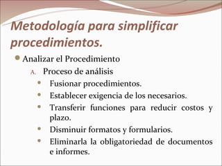Metodología para simplificar
procedimientos.
Analizar el Procedimiento
   A.    Proceso de análisis
         Fusionar procedimientos.

         Establecer exigencia de los necesarios.

         Transferir funciones para reducir costos y

          plazo.
         Disminuir formatos y formularios.

         Eliminarla la obligatoriedad de documentos

          e informes.
 
