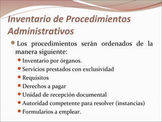 Inventario de Procedimientos
Administrativos
Los procedimientos serán ordenados de la
 manera siguiente:
  Inventario por órganos.
  Servicios prestados con exclusividad
  Requisitos
  Derechos a pagar
  Unidad de recepción documental
  Autoridad competente para resolver (instancias)
  Formularios a emplear.
 