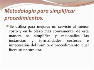 Metodología para simplificar
procedimientos.
Se utiliza para mejorar un servicio al menor
 costo y en le plazo mas conveniente, de esta
 manera se simplifica y racionaliza las
 instancias y formalidades costosas e
 innecesarias del trámite o procedimiento, cual
 fuere su naturaleza.
 