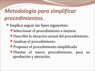 Metodología para simplificar
procedimientos.
Implica seguir las fases siguientes:
  Seleccionar el procedimiento a mejorar.
  Describir la situación actual del procedimiento.
  Analizar el procedimiento.
  Proponer el procedimiento simplificado
  Diseñar  el nuevo procedimiento, para su
   aprobación y ejecución.
 