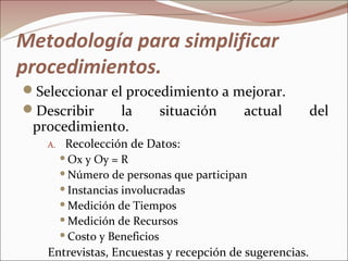 Metodología para simplificar
procedimientos.
Seleccionar el procedimiento a mejorar.
Describir     la    situación   actual                 del
 procedimiento.
   A. Recolección de Datos:
      Ox y Oy = R

      Número de personas que participan

      Instancias involucradas

      Medición de Tiempos

      Medición de Recursos

      Costo y Beneficios

   Entrevistas, Encuestas y recepción de sugerencias.
 