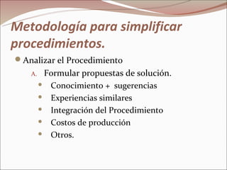 Metodología para simplificar
procedimientos.
Analizar el Procedimiento
   A.    Formular propuestas de solución.
         Conocimiento + sugerencias

         Experiencias similares

         Integración del Procedimiento

         Costos de producción

         Otros.
 