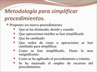 Metodología para simplificar
procedimientos.
Proponer un nuevo procedimiento
    Que se ha eliminado, donde y cuando
    Que operaciones inútiles se han simplificado
    Que ha cambiado
    Que orden de cosas u operaciones se han
      cambiado para simplificar.
    Como se han simplificado.. Hasta lo mas
      insignificante.
    Como se ha agilizado el procedimiento o trámite.
    Se ha mejorado el empleo de recursos del
      procedimiento.
 
