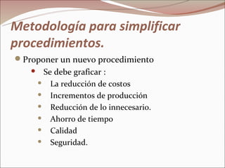 Metodología para simplificar
procedimientos.
Proponer un nuevo procedimiento
       Se debe graficar :
        La reducción de costos

        Incrementos de producción

        Reducción de lo innecesario.

        Ahorro de tiempo

        Calidad

        Seguridad.
 