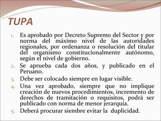 TUPA
1.   Es aprobado por Decreto Supremo del Sector y por
     norma del máximo nivel de las autoridades
     regionales, por ordenanza o resolución del titular
     del organismo constitucionalmente autónomo,
     según el nivel de gobierno.
2.   Se aprueba cada dos años, y publicado en el
     Peruano.
3.   Debe ser colocado siempre en lugar visible.
4.   Una vez aprobado, siempre que no implique
     creación de nuevos procedimientos, incremento de
     derechos de tramitación o requisitos, podrá ser
     publicado con norma de menor jerarquía.
5.   Deberá procurar siembre evitar la duplicidad.
 
