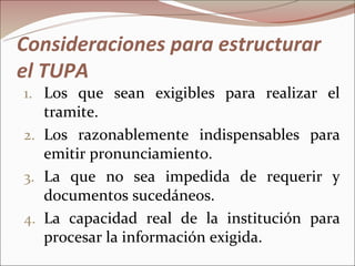 Consideraciones para estructurar
el TUPA
1. Los que sean exigibles para realizar el
   tramite.
2. Los razonablemente indispensables para
   emitir pronunciamiento.
3. La que no sea impedida de requerir y
   documentos sucedáneos.
4. La capacidad real de la institución para
   procesar la información exigida.
 