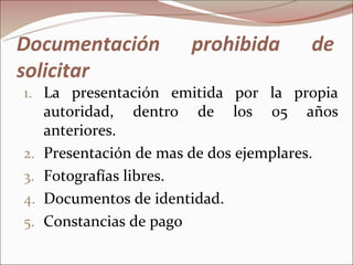 Documentación           prohibida      de
solicitar
1. La presentación emitida por la propia
     autoridad, dentro de los 05 años
     anteriores.
2.   Presentación de mas de dos ejemplares.
3.   Fotografías libres.
4.   Documentos de identidad.
5.   Constancias de pago
 