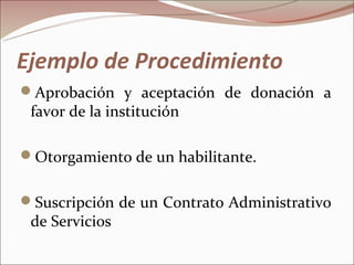 Ejemplo de Procedimiento
Aprobación y aceptación de donación a
 favor de la institución

Otorgamiento de un habilitante.


Suscripción de un Contrato Administrativo
 de Servicios
 