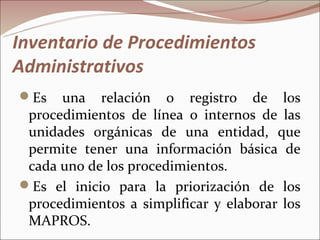 Inventario de Procedimientos
Administrativos
Es   una relación o registro de los
 procedimientos de línea o internos de las
 unidades orgánicas de una entidad, que
 permite tener una información básica de
 cada uno de los procedimientos.
Es el inicio para la priorización de los
 procedimientos a simplificar y elaborar los
 MAPROS.
 