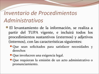 Inventario de Procedimientos
Administrativos
El levantamiento de la información, se realiza a
 partir del TUPA vigente, e incluirá todos los
 procedimientos sustantivos (externos) y adjetivos
 (internos), con las características siguientes:
  Que sean solicitados para satisfacer necesidades y
   derechos
  Que involucren una exigencia legal.
  Que requieran la emisión de un acto administrativo o
   pronunciamiento.
 