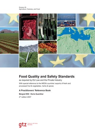 Division 45
Agriculture, Fisheries, and Food




Food Quality and Safety Standards
as required by EU Law and the Private Industry
With special reference to the MEDA countries’ exports of fresh and
processed fruit & vegetables, herbs & spices

A Practitioners’ Reference Book
Margret Will · Doris Guenther
2nd edition 2007
 
