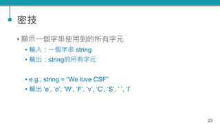 密技
• 顯示一個字串使用到的所有字元
• 輸入：一個字串 string
• 輸出：string的所有字元
• e.g., string = “We love CSF”
• 輸出 ‘e’, ‘o’, ‘W’, ‘F’, ‘v’, ‘C’, ‘S...