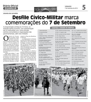 vicente de carvalho
Desfile Cívico-Militar marca
comemorações do 7 de Setembro
A programação começa às 14 horas, na
Avenida Santos Dumont, com apresentação
de 53 instituições civis, como escolas
centros comunitários e organizações não
governamentais, além dos militares
O
distrito de Vicente
de Carvalho recebe
o Desfile Cívico-Mi-
litar das comemora-
ções da Semana da Pátria, neste
sábado, 7. O ato acontece no
feriado nacional, do Dia da In-
dependência do Brasil. O desfile
ocorre na Avenida Santos Du-
mont, a partir das 14 horas, com
apresentação de 53 instituições.
A concentração será na Avenida
São João.
Ainda neste sábado, 7, após
o desfile oficial, acontece o en-
cerramento das comemorações
da Semana na Pátria, com a
apresentação da segunda noite do
Sinfonia na Praia 2013. A Banda
do Exército Brasileiro se apre-
sentará na Praça das Bandeiras,
às 20 horas.
A programação da Semana
da Pátria na Cidade começou no
último dia 25, com a Caminhada
Ecológica, no Forte dos Andra-
das, na Praia do Tombo. Na últi-
ma segunda-feira, 2, o evento foi
aberto oficialmente com o haste-
amento do Pavilhão Nacional, na
Praça das Bandeiras.
Na terça-feira, 3, houve o
primeiro desfile com participação
de militares no Perequê. Também
como parte das comemorações,
ontem, aconteceu o Sinfonia na
Praia 2013, na Praça das Ban-
deiras, com apresentação das
Bandas Marcial e Musical de
Guarujá.
1. Banda Municipal
2. Guarda Municipal
3. A.P.A.E.
4. Pastoral da Criança – Santo Antonio
5. CATI - Centro de Atendimento
a Terceira Idade
6. Escoteiro Manuel Ernesto/
Escoteiro Vicente Aguiar
7. Associação Karatê Kobukan
8. Projeto Integração da Guarda
Municipal
9. ONG Círculo de Integração
Social Roda Dançante
10. Associação Brasileira de
Resgate Busca e Salvamento
11. Colégio Gaia
12. EM Profª Myriam Terezinha
Wichrowski Millbourn
13. EM Dr. Oswaldo Cruz II
14. EM. Vereador Afonso Nunes
15. EM. Presidente Franklin Delano
Roosevelt
16. EM. Paulo Freire
17. EM. Antonio Ferreira de
Almeida Junior
18. EM. Jacirema dos Santos Fontes
19. EM. Dr. Gladston Jafet
20. EM. Lucimara de Jesus Vicente
21. EM. Sérgio Pereira
22. EM. Giusfredo Santini
23. EM. Profª. Dirce Valério Gracia
24. EM. Profª. Valéria Cristina
Vieira da Cruz Silva
25. EM. Profº Benedito Cláudio da Silva
26. EM. Angelina Daige
27. EM. Profª Ivonete da Silva Câmara
28. EM. Maria Aparecida Ramos
Camargo
29. EM. 1º de Maio
30. EM. Profª Lúcia Flora dos Santos
31. EM. Vereador Francisco
Figueiredo
32. EM. Profª Maria Aparecida
de Araújo
33. EM. Napoleão Rodrigues Laureano
34. C.A.E.C Isabel Ortega de Souza
35. C.A.E.C João Paulo II
36. C.A.E.C Capitão Dante Sinópoli
37. A.E.C Márcia Regina dos Santos
38. C.A.E.C Vereador
André Luiz Gonzalez
39. EE. Lâmia Del Cistia
40. EE. Marechal do Ar Eduardo
Gomes
41. EE. Presidente Tancredo Neves
42. EE. Profº Jacinto do Amaral
Narducci
43. EE. Marcílio Dias
44. EE. Pastor Francisco Paiva de
Figueiredo
45. EE. Dr. Roberto Amaury Galliera
46. EE. Profº José Cavariani
47. EE. Waldemar Rigotho
48. EE. Pastor Jaconias Leite da Silva
49. EE. Paulo Clemente Santini
50. EE. Walter Scheppis
51. Banda Marcial Municipal
52. Defesa Civil
53. Moto Clube Piratas da Ilha
Confira a ordem do desfile
FotosPedroRezende
RaimundoNogueira
sábado
7 de setembro de 2013
5GUARUJÁ
Diário Oficial
 