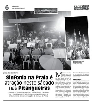 praça das bandeiras
Sinfonia na Praia é
atração neste sábado
nas Pitangueiras
O evento é uma parceria entre a Prefeitura e o Comando
da 1ª Brigada de Artilharia Antiaérea; atividade marca o
encerramento das comemorações da Semana da Pátria
A apresentação da Banda
do Exército acontece
a partir das 20 horas
M
úsica é arte para
todos! Este é o ob-
jetivo do Sinfonia
na Praia que acon-
tece neste sábado, na Praça das
Bandeiras, localizada na Praia
das Pitangueiras. O evento, que
é uma parceria entre a Prefeitura
de Guarujá e o Comando da 1ª
Brigada de Artilharia Antiaérea,
integra as comemorações da Se-
mana da Pátria no Município.
A programação acontece
neste sábado, 7, por volta das 20
horas, marcando o encerramento
das comemorações da Semana
na Pátria com a Banda do Exér-
cito Brasileiro. Composta por 38
elementos, a Banda de Música
do Exército Brasileiro executará
no um repertório de canções
clássicas e populares nacionais e
internacionais.
Banda de Música
Regida pelo primeiro tenente
Denir Figueiredo, pelo mestre de
música o subtenente Walter Luiz
Linhares e como seu auxiliar o
subtenente Edson da Cunha Bar-
ros. A banda tem como principal
missão, em tempo de paz, apoiar
as unidades militares da Baixada
Santista em treinamentos, for-
maturas, Guardas de Honra às
autoridades nacionais e interna-
cionais, atuando como elo entre a
comunidade civil e o Exército.
FotosPedroRezende
sábado
7 de setembro de 2013
6 GUARUJÁ
Diário Oficial
 