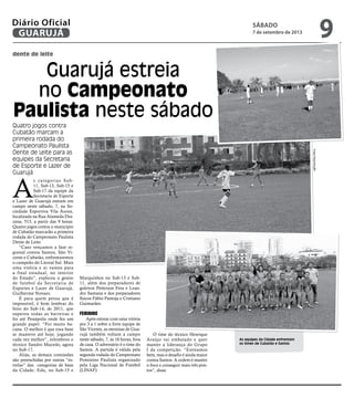 dente de leite
Guarujá estreia
no Campeonato
Paulista neste sábado
Quatro jogos contra
Cubatão marcam a
primeira rodada do
Campeonato Paulista
Dente de Leite para as
equipes da Secretaria
de Esporte e Lazer de
Guarujá
As equipes da Cidade enfrentam
os times de Cubatão e Santos
A
s categorias Sub-
11, Sub-13, Sub-15 e
Sub-17 da equipe da
Secretaria de Esporte
e Lazer de Guarujá entram em
campo neste sábado, 7, na So-
ciedade Esportiva Vila Áurea,
localizada na Rua Alameda Dra-
cena, 513, a partir das 9 horas.
Quatro jogos contra o município
de Cubatão marcarão a primeira
rodada do Campeonato Paulista
Dente de Leite.
“Caso vençamos a fase re-
gional contra Santos, São Vi-
cente e Cubatão, enfrentaremos
o campeão do Litoral Sul. Mais
uma vitória e ai vamos para
a final estadual, no interior
do Estado”, explicou o gestor
de futebol da Secretaria de
Esportes e Lazer de Guarujá,
Guilherme Novaes.
E para quem pensa que é
impossível, é bom lembrar do
feito do Sub-14, de 2011, que
superou todas as barreiras e
foi até Penápolis onde fez um
grande papel. “Foi muito ba-
cana. O melhor é que essa base
se manteve até hoje, jogando
cada vez melhor”, relembrou o
técnico Sandro Macedo, agora
no Sub-17.
Aliás, as demais comissões
são preenchidas por outras “es-
trelas” das categorias de base
da Cidade: Edu, no Sub-15 e
Marquinhos no Sub-13 e Sub-
11, além dos preparadores de
goleiros Petterson Fera e Lean-
dro Santana e dos preparadores
físicos Fábio Pantoja e Cristiano
Guimarães.
Feminino
Após estrear com uma vitória
por 3 a 1 sobre a forte equipe de
São Vicente, as meninas de Gua-
rujá também voltam a campo
neste sábado, 7, às 16 horas, fora
de casa. O adversário é o time do
Santos. A partida é válida pela
segunda rodada do Campeonato
Feminino Paulista organizado
pela Liga Nacional de Futebol
(LINAF).
O time do técnico Henrique
Araújo vai embalado e quer
manter a liderança do Grupo
I da competição. “Estreamos
bem, mas o desafio é ainda maior
contra Santos. A ordem é manter
o foco e conseguir mais três pon-
tos”, disse.
FotosReprodução
sábado
7 de setembro de 2013
9GUARUJÁ
Diário Oficial
 