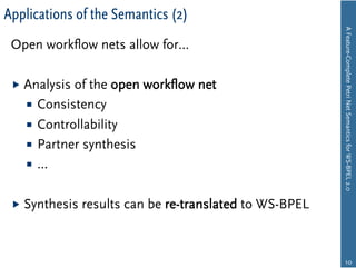Applications of the Semantics (2)




                                                          A Feature-Complete Petri Net Semantics for WS-BPEL 2.0
 Open workﬂow nets allow for…

   Analysis of the open workﬂow net
      Consistency
      Controllability
      Partner synthesis
      …


   Synthesis   results can be re-translated to WS-BPEL



                                                               10
 