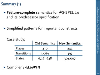 Summary (1)




                                                      A Feature-Complete Petri Net Semantics for WS-BPEL 2.0
   Feature-complete semantics for WS-BPEL 2.0
   and its predecessor speciﬁcation

   Simpliﬁed   patterns for important constructs

   Case study:
                      Old Semantics   New Semantics
        Places             410             242
        Transitions       1,069            397
        States          6,261,648        304,007

   Compiler   BPEL2oWFN
                                                             12
 