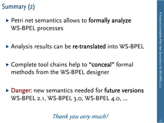 Summary (2)




                                                           A Feature-Complete Petri Net Semantics for WS-BPEL 2.0
   Petri
       net semantics allows to formally analyze
   WS-BPEL processes

   Analysis   results can be re-translated into WS-BPEL

   Completetool chains help to “conceal” formal
   methods from the WS-BPEL designer

   Danger:
         new semantics needed for future versions
   WS-BPEL 2.1, WS-BPEL 3.0, WS-BPEL 4.0, …

                     Thank you very much!                          13
 