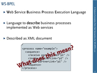 WS-BPEL




                                                        A Feature-Complete Petri Net Semantics for WS-BPEL 2.0
  Web   Service Business Process Execution Language

  Language
          to describe business processes
  implemented as Web services

  Described   as XML document

              <process  name="example">
                  <sequence>
                      <receive  partnerLink="p1"  />
                      <invoke  partnerLink="p2"  />
                      <reply  partnerLink="p1"  />
                  </sequence>
              </process>
                                                                       2
 