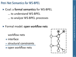 Petri Net Semantics for WS-BPEL




                                         A Feature-Complete Petri Net Semantics for WS-BPEL 2.0
   Goal:
        a formal semantics for WS-BPEL
     … to understand WS-BPEL
     … to analyze WS-BPEL processes

   Formal   model: open workﬂow nets

     workﬂow nets
   + interface
   – structural constraints
   = open workﬂow nets

                                                         3
 