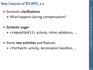 New Features of WS-BPEL 2.0




                                                      A Feature-Complete Petri Net Semantics for WS-BPEL 2.0
   Semanticclariﬁcations
     What happens during compensation?


   Syntactic
           sugar
     <repeatUntil> activity, inline validation, …


   Some new activities and features
     <forEach> activity, termination handlers, ...




                                                                    6
 
