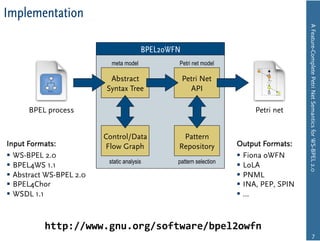 Implementation




                                                                                         A Feature-Complete Petri Net Semantics for WS-BPEL 2.0
                                         BPEL2oWFN
                            meta model           Petri net model

                           Abstract                  Petri Net
                          Syntax Tree                  API

      BPEL process                                                        Petri net


                          Control/Data            Pattern
Input Formats:            Flow Graph             Repository          Output Formats:
  WS-BPEL 2.0                                                         Fiona oWFN
                           static analysis       pattern selection
  BPEL4WS 1.1                                                         LoLA
  Abstract WS-BPEL 2.0                                                PNML
  BPEL4Chor                                                           INA, PEP, SPIN
  WSDL 1.1                                                            …



           http://www.gnu.org/software/bpel2owfn
                                                                                                         7
 