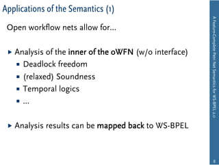 Applications of the Semantics (1)




                                                         A Feature-Complete Petri Net Semantics for WS-BPEL 2.0
 Open workﬂow nets allow for…

   Analysis  of the inner of the oWFN (w/o interface)
      Deadlock freedom
      (relaxed) Soundness
      Temporal logics
      …


   Analysis   results can be mapped back to WS-BPEL



                                                                        8
 