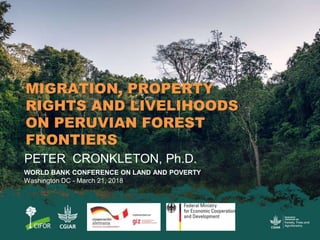 MIGRATION, PROPERTY
RIGHTS AND LIVELIHOODS
ON PERUVIAN FOREST
FRONTIERS
PETER CRONKLETON, Ph.D.
WORLD BANK CONFERENCE ON L...