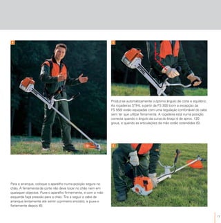 17
Para o arranque, coloque o aparelho numa posição segura no
chão. A ferramenta de corte não deve tocar no chão nem em
quaisquer objectos. Puxe o aparelho firmemente, e com a mão
esquerda faça pressão para o chão. Tire a seguir o cabo de
arranque lentamente até sentir o primeiro encosto, e puxe-o
fortemente depois (6).
Produz-se automaticamente o óptimo ângulo de corte e equilibrio.
As roçadeiras STIHL a partir da FS 300 (com a excepção da
FS 550) estão equipadas com uma regulação confortável do cabo
sem ter que utilizar ferramenta. A roçadeira está numa posição
correcta quando o ângulo da curva do braço é de aprox. 120
graus, e quando as articulações da mão estão estendidas (5).
6
4 5
 