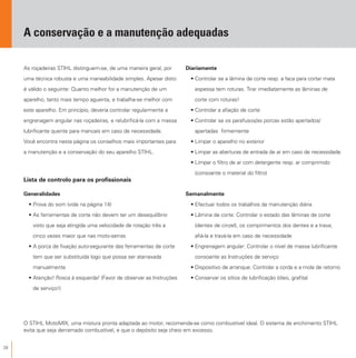 28
A conservação e a manutenção adequadas
As roçadeiras STIHL distinguem-se, de uma maneira geral, por
uma técnica robusta e uma maneabilidade simples. Apesar disto
é válido o seguinte: Quanto melhor for a manutenção de um
aparelho, tanto mais tempo aguenta, e trabalha-se melhor com
este aparelho. Em princípio, deveria controlar regularmente a
engrenagem angular nas roçadeiras, e relubrificá-la com a massa
lubrificante quente para mancais em caso de necessidade.
Você encontra nesta página os conselhos mais importantes para
a manutenção e a conservação do seu aparelho STIHL.
Lista de controlo para os profissionais
Generalidades
• Prova do som (vide na página 14)
• As ferramentas de corte não devem ter um desequilíbrio
visto que seja atingida uma velocidade de rotação três a
cinco vezes maior que nas moto-serras
• A porca de fixação auto-segurante das ferramentas de corte
tem que ser substituída logo que possa ser atarraxada
manualmente
• Atenção! Rosca à esquerda! (Favor de observar as Instruções
de serviço!)
O STIHL MotoMIX, uma mistura pronta adaptada ao motor, recomenda-se como combustível ideal. O sistema de enchimento STIHL
evita que seja derramado combustível, e que o depósito seja cheio em excesso.
Diariamente
• Controlar se a lâmina de corte resp. a faca para cortar mata
espessa tem roturas. Tirar imediatamente as lâminas de
corte com roturas!
• Controlar a afiação de corte
• Controlar se os parafusos/as porcas estão apertados/
apertadas firmemente
• Limpar o aparelho no exterior
• Limpar as aberturas de entrada de ar em caso de necessidade
• Limpar o filtro de ar com detergente resp. ar comprimido
(consoante o material do filtro)
Semanalmente
• Efectuar todos os trabalhos da manutenção diária
• Lâmina de corte: Controlar o estado das lâminas de corte
(dentes de cinzel), os comprimentos dos dentes e a trava;
afiá-la e travá-la em caso de necessidade
• Engrenagem angular: Controlar o nível de massa lubrificante
consoante as Instruções de serviço
• Dispositivo de arranque: Controlar a corda e a mola de retorno
• Conservar os sítios de lubrificação (óleo, grafita)
 