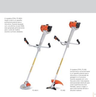 9
A roçadeira STIHL FS 450 K
(haste curta) é um aparelho
profissional potente para a
silvicultura. Quando equipada
com uma lâmina circular (KSB),
está apropriada particularmente
para o corte de madeira
durante o primeiro desbaste.
A roçadeira STIHL FS 450
(comprimento normal da haste)
é um aparelho potente para a
silvicultura, a manutenção da
paisagem e a fruticultura.
Quando equipada com uma
faca para cortar mata espessa,
está apropriada sobretudo para
cortar superfícies de ervas
feltradas, canas e urtigas, e
para cortar brenhas densas e
arbustos nodosos.FS 450 K FS 450
 