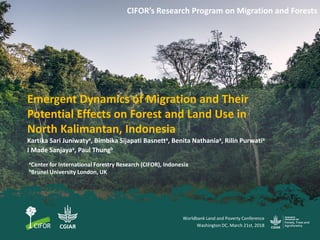 Emergent Dynamics of Migration and Their
Potential Effects on Forest and Land Use in
North Kalimantan, Indonesia
CIFOR’s Research Program on Migration and Forests
Kartika Sari Juniwatya, Bimbika Sijapati Basnetta, Benita Nathaniaa, Rilin Purwatia
I Made Sanjayaa, Paul Thungb
Worldbank Land and Poverty Conference
Washington DC, March 21st, 2018
aCenter for International Forestry Research (CIFOR), Indonesia
bBrunel University London, UK
 