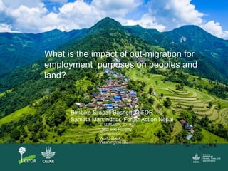 What is the impact of out-migration for
employment purposes on peoples and
land?
Bimbika Sijapati Basnett, CIFOR
Samata Manandhar, Forest Action Nepal
21st March, 2018;
Land and Poverty
Conference;
World Bank,
Washington DC
 