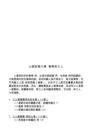 士師記第六章 事奉的工人


  人要想好好的事奉 神，必須先要認識 神，也是被 神所認識的，
才能帶領百姓走事奉的路。如何判斷人能不能作工，能不能事奉，在
乎判斷工人對 神的認識（摸著），也在乎工人對百姓屬靈光景的認
識和對自己的認識，所以，團隊要能走上事奉的路，有沒有工人是第
一要緊的。對團隊來說，對工人的判斷是要緊的，可以說，有工人，
才有道路。

1、工人要摸著時代的光景（1-6 節）
   1-1 摸著百姓的屬靈光景：缺糧和窮乏 1'
   1-2 摸著 神對百姓的管治 2'
   1-3 認識仇敵的詭計圖謀 3-6'

2、工人要摸著 神的心意（7-10 節）
   2-1 神是啟示救屬的 神 7-8'
 