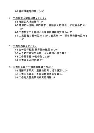 3-3 神在環境的印證 12-14'

4、工作在乎人降服的靈（15-18）
   4-1 降服的人才能敬拜 15'
   4-2 降服的人順服 神的要求，勝過世人的理性，才敢以小抗大
       16'
   4-3 工作在乎工人能同心合意服從權柄的安排 16-17'
   4-4 人高抬我（基甸的刀）14'，我高舉 神（耶和華和基甸的刀）
        18'

5、工作的內容（19-23）
   5-1 合一的行動是 神得勝的旌旗 19-20'
   5-2 人人站在該站的地位，人人盡自己的力量 21'
   5-3 工作是看見 神的作為 22-23'
   5-4 工作就是追趕仇敵 23'

6、工作的見證在乎領袖的隱藏（24-25）
   6-1 得勝不忘弟兄：重擔自己背，成功讓別人 24
   6-2 工作的見證是：不能爭戰的也能爭戰 24
   6-3 工作的見證是帶出弟兄的得勝 25
 